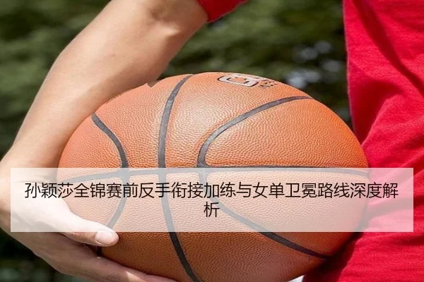 孙颖莎全锦赛前反手衔接加练与女单卫冕路线深度解析